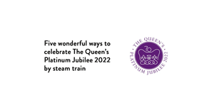 Five wonderful ways to celebrate The Queen’s Platinum Jubilee 2022 by steam train