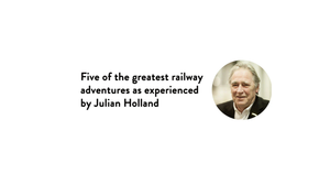 Five of the greatest railway adventures as experienced by Julian Holland